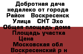 Добротная дача недалеко от города › Район ­ Воскресенск › Улица ­ СНТ Эхо › Общая площадь дома ­ 70 › Площадь участка ­ 6 › Цена ­ 1 450 000 - Московская обл., Воскресенский р-н, Воскресенск г. Недвижимость » Дома, коттеджи, дачи продажа   